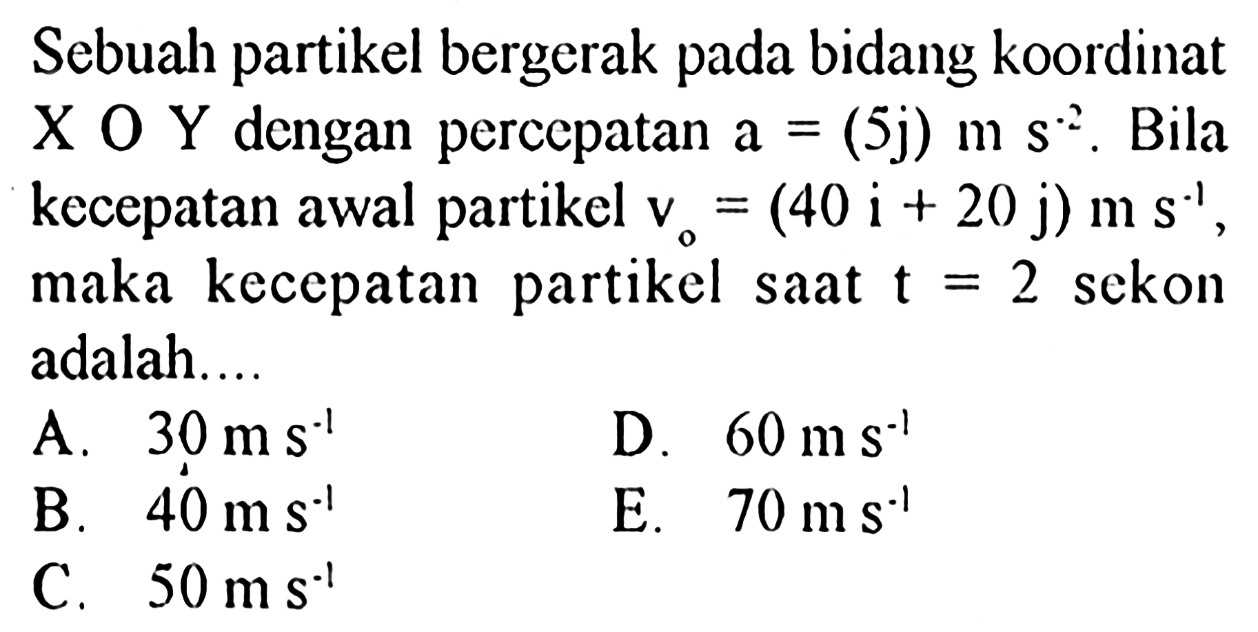 Sebuah partikel bergerak pada bidang koordinat X O Y dengan percepatan a = (5j) m s^(-2). Bila kecepatan awal partikel v0 = (40 i + 20 j) m s^(-1), maka kecepatan partikel saat t = 2 sekon adalah....