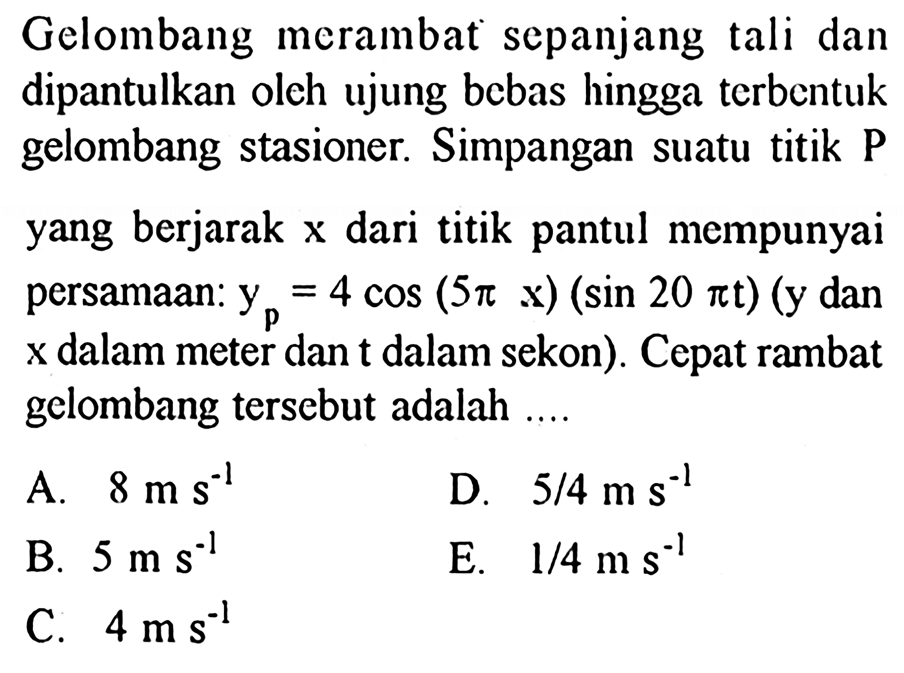 Gelombang merambat sepanjang tali dan dipantulkan oleh ujung bebas hingga terbentuk gelombang stasioner. Simpangan suatu titik P yang berjarak x dari titik pantul mempunyai persamaan: yp=4 cos (5 pi x)(sin 20 pi t)(y dan x dalam meter dan t dalam sekon). Cepat rambat gelombang tersebut adalah ....