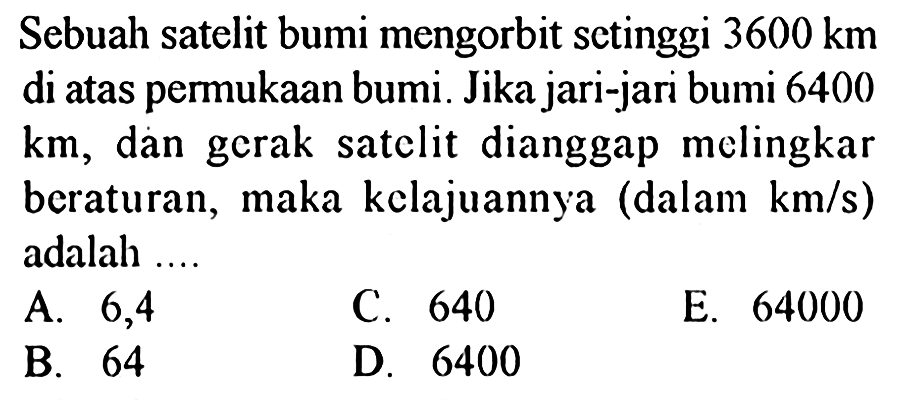 Sebuah satelit bumi mengorbit setinggi 3600 km di atas permukaan bumi. Jika jari-jari bumi 6400  km, dan gerak satelit dianggap melingkar beraturan, maka kelajuannya (dalam km/s) adalah ....