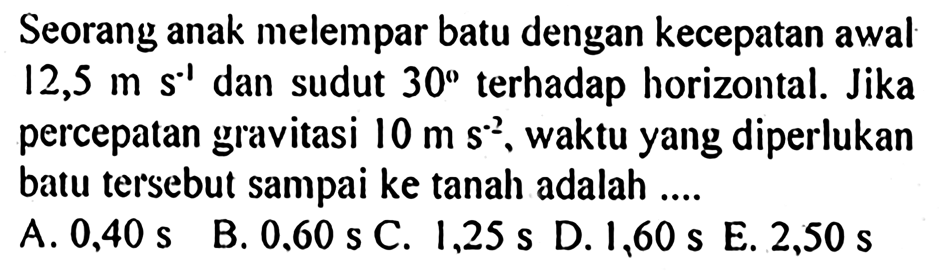 Seorang anak melempar batu dengan kecepatan awal 12,5 m s^(-1) dan sudut 30 terhadap horizontal. Jika percepatan gravitasi 10 m s^(-2), waktu yang diperlukan batu tersebut sampai ke tanah adalah....