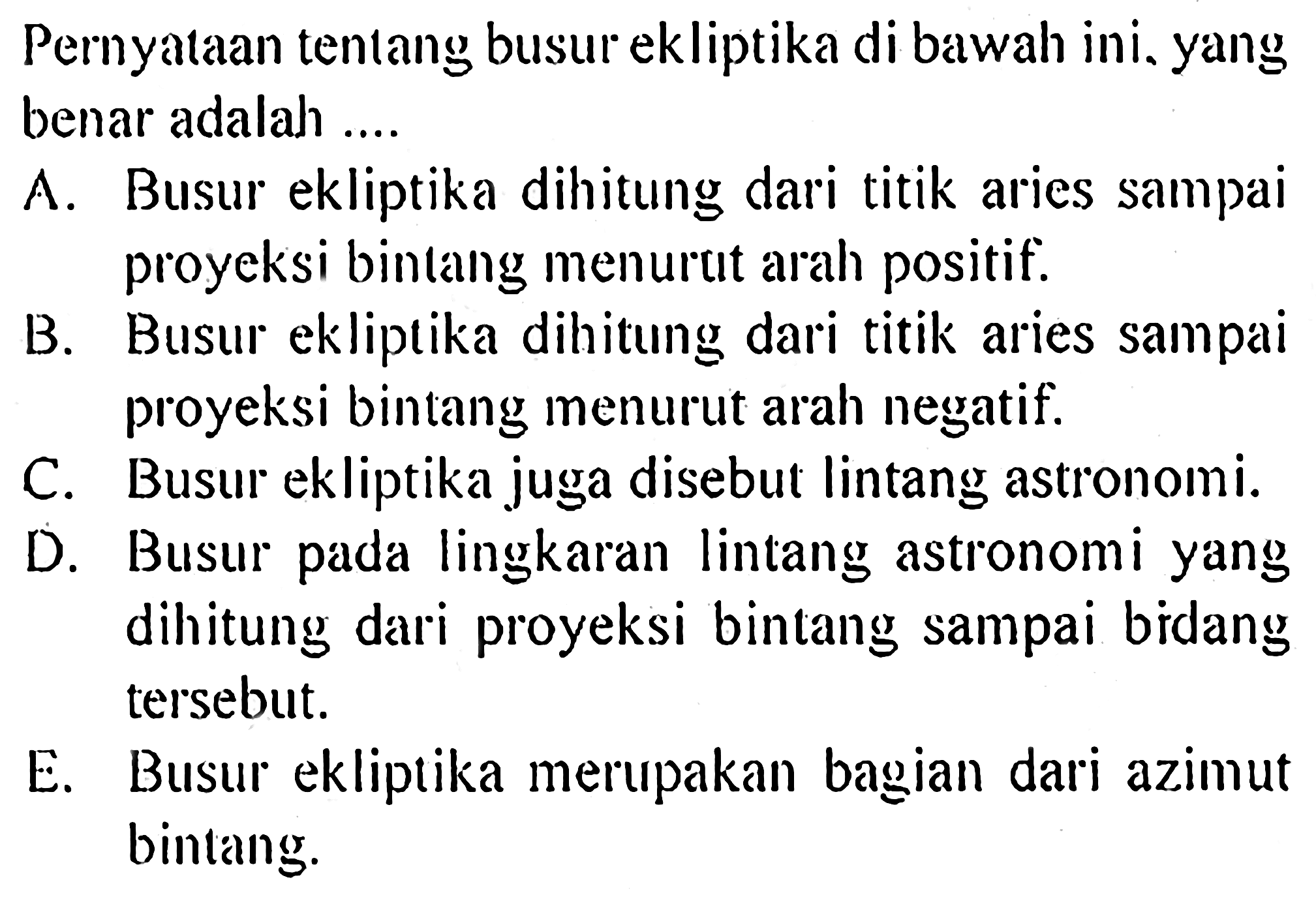 Pernyataan tentang busur ekliptika di bawah ini. yang benar adalah ....
A. Busur ekliptika dihitung dari titik aries sampai proyeksi bintang menurcit arah positif.
B. Busur ekliptika dihitung dari titik aries sampai proyeksi bintang menurut arah negatif.
C. Busur ekliptika juga disebut lintang astronomi.
D. Busur pada lingkaran lintang astronomi yang dihitung dari proyeksi bintang sampai bidang tersebut.
E. Busur ekliptika merupakan bagian dari azimut bintang.