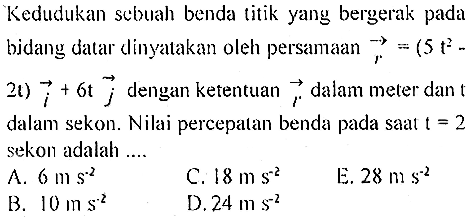 Kedudukan sebuah benda titik yang bergerak pada bidang datar dlinyatakan oleh persamaan vektor r = (5 t^2 - 2t) vektor i + 6t vektor j dengan ketentuan vektor r dalam meter dan t dalam sekon. Nilai percepatan benda pada saat t = 2 sekon adalah ....