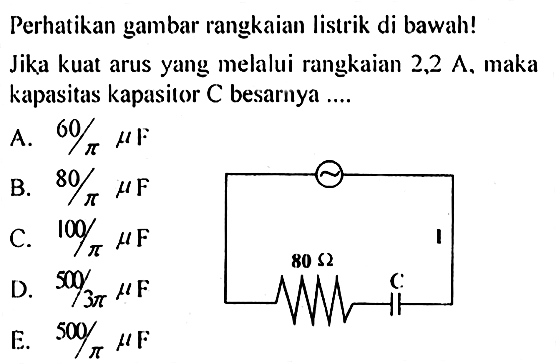 Perhatikan gambar rangkaian listrik di bawah! 80 ohm C I Jika kuat arus yang melalui rangkaian 2,2 A, maka kapasitas kapasitor C besarnya ... A.  60/pi mikro F B.  80/pi mikro F C.  100/pi mikro F D.  500/(3 pi) mikro F E.  500/pi mikro F 