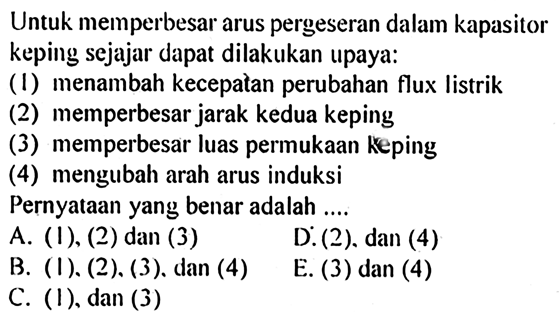 Untuk memperbesar arus pergeseran dalam kapasitor keping sejajar dapat dilakukan upaya: (1) menambah kecepatan perubahan flux listrik (2) memperbesar jarak kedua keping (3) memperbesar luas permukaan keping (4) mengubah arah arus induksi Pernyataan yang benar adalah ....