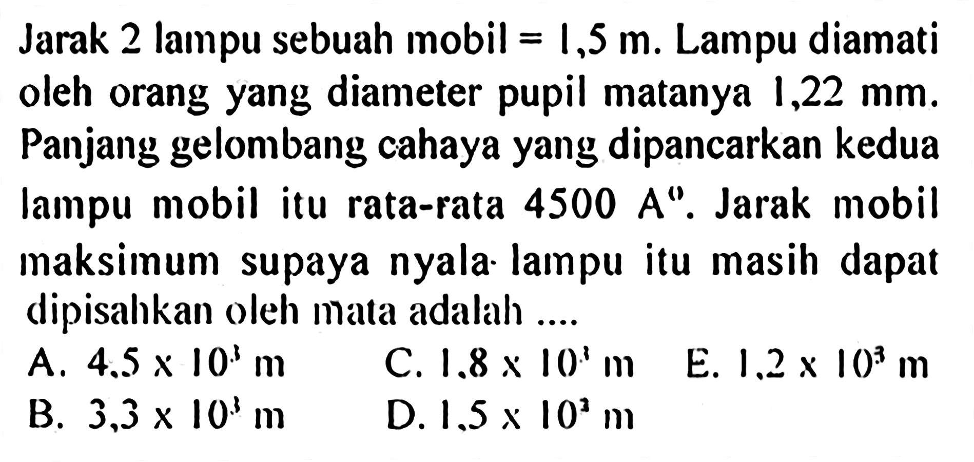 Jarak 2 lampu sebuah mobil =1,5 m. Lampu diamati oleh orang yang diameter pupil matanya 1,22 mm. Panjang gelombang cahaya yang dipancarkan kedua lampu mobil itu rata-rata 4500 A. Jarak mobil maksimum supaya nyala. lampu itu masih dapat dipisahkan oleh mata adalah ...