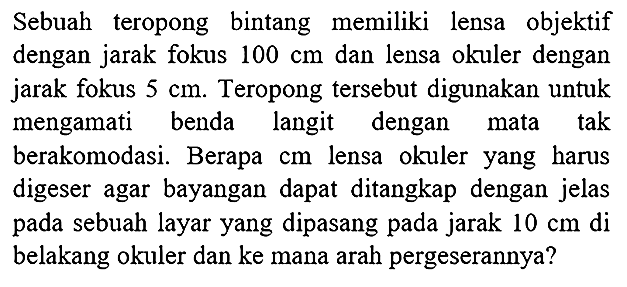 Sebuah teropong bintang memiliki lensa objektif dengan jarak fokus 100 cm  dan lensa okuler dengan jarak fokus  5 cm. Teropong tersebut digunakan untuk mengamati benda langit dengan mata tak berakomodasi. Berapa  cm  lensa okuler yang harus digeser agar bayangan dapat ditangkap dengan jelas pada sebuah layar yang dipasang pada jarak 10 cm  di belakang okuler dan ke mana arah pergeserannya?