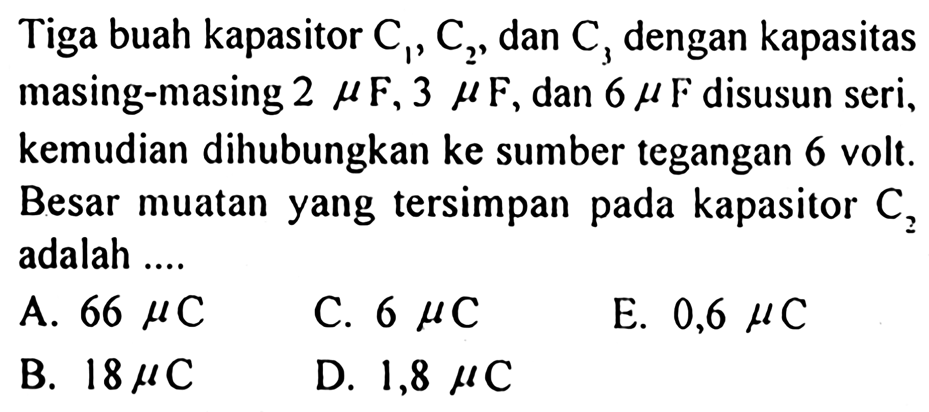 Tiga buah kapasitor  C1, C2 , dan  C3  dengan kapasitas masing-masing  2 mu  F, 3 mu  F, dan  6 mu  F  disusun seri, kemudian dihubungkan ke sumber tegangan 6 volt. Besar muatan yang tersimpan pada kapasitor  C2  adalah ....