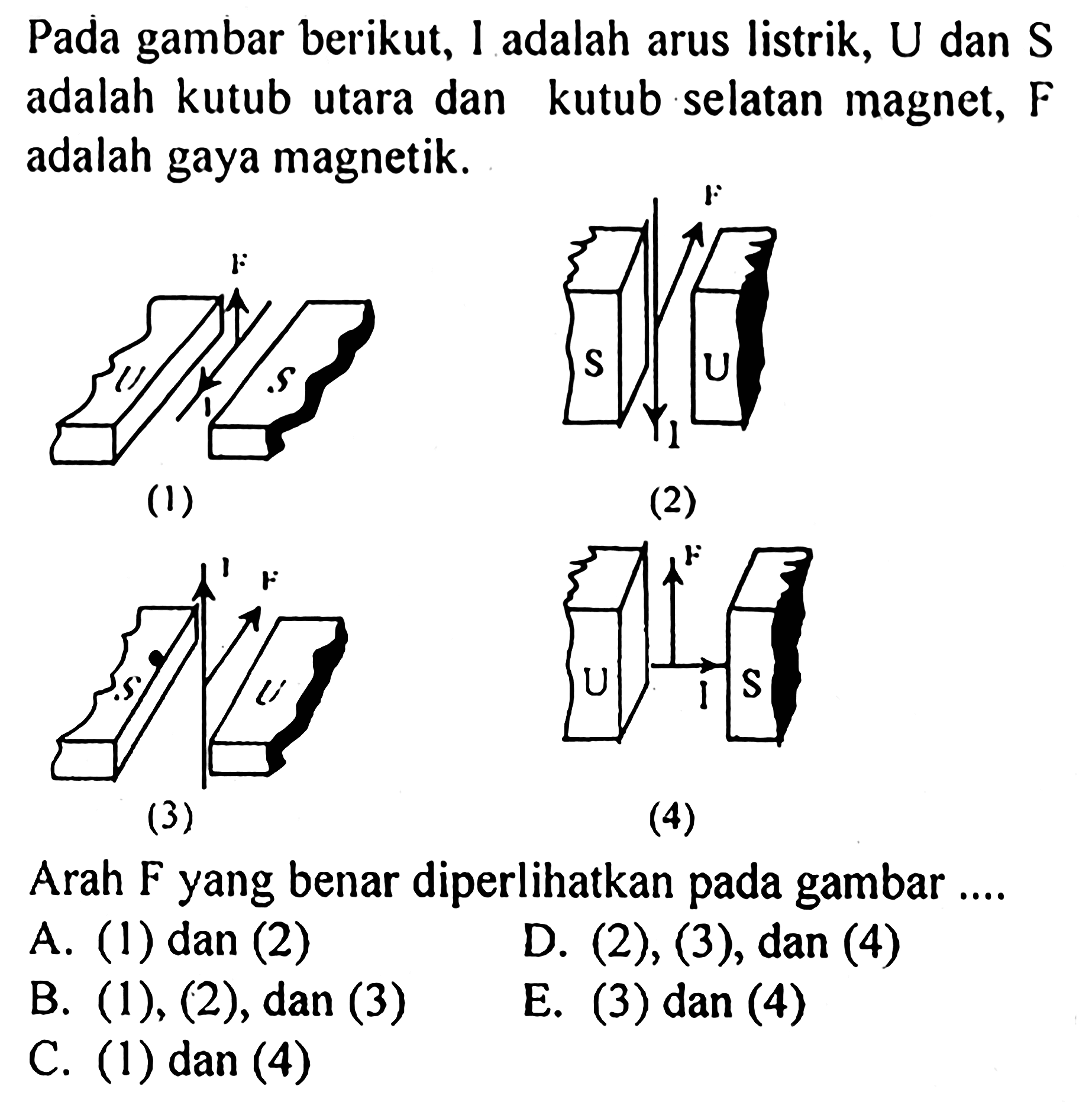 Pada gambar berikut, I adalah arus listrik, U dan S adalah kutub utara dan kutub selatan magnet, F adalah gaya magnetik. (1) F U I S (2) F S U I (3) I F S U (4) F U I S Arah F yang benar diperlihatkan pada gambar .... A. (1) dan (2) B. (1), (2), dan (3) C. (1) dan (4) D. (2), (3), dan (4) E. (3) dan (4) 