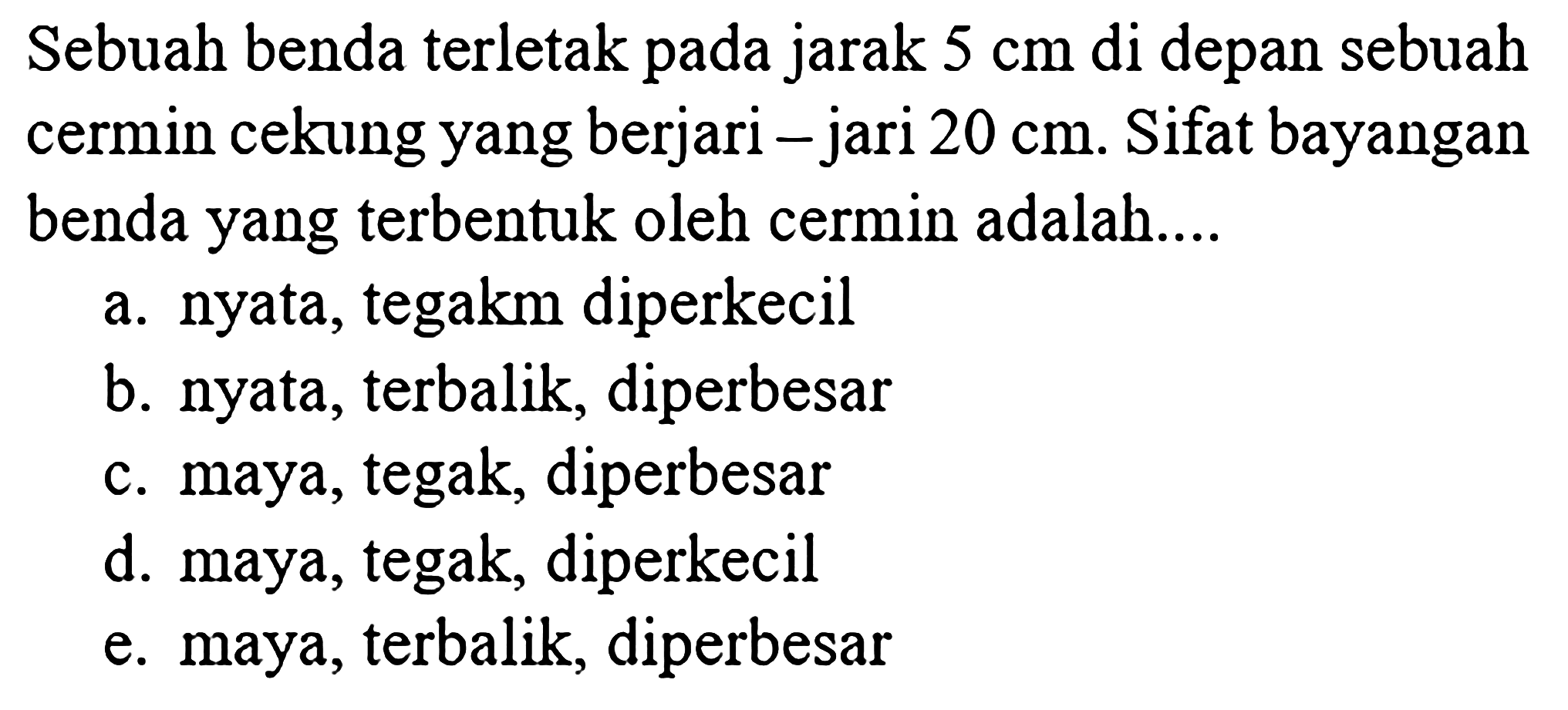 Sebuah benda terletak pada jarak  5 cm  di depan sebuah cermin cekung yang berjari-jari  20 cm . Sifat bayangan benda yang terbentuk oleh cermin adalah....
a. nyata, tegak, diperkecil
b. nyata, terbalik, diperbesar
c. maya, tegak, diperbesar
d. maya, tegak, diperkecil
e. maya, terbalik, diperbesar