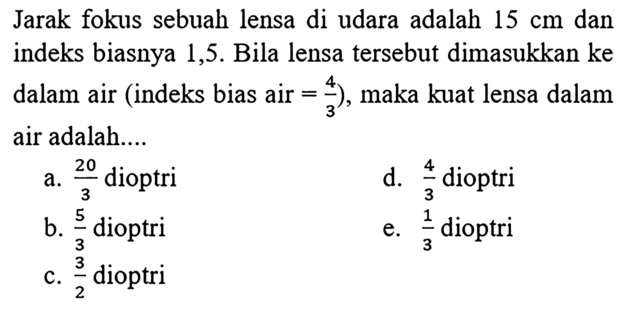 Jarak fokus sebuah lensa di udara adalah  15 cm  dan indeks biasnya 1,5 . Bila lensa tersebut dimasukkan ke dalam air (indeks bias air  =4/3  ), maka kuat lensa dalam air adalah....