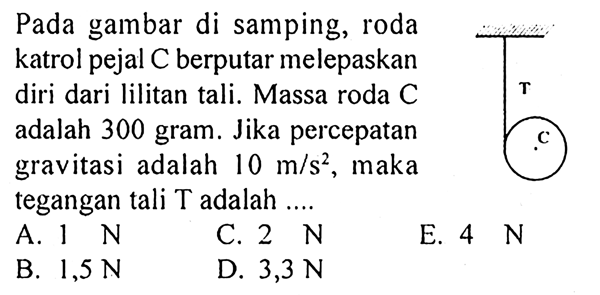 Pada gambar di samping, roda katrol pejal C berputar melepaskan diri dari lilitan tali. Massa roda C adalah 300 gram. Jika percepatan gravitasi adalah 10 m/s^2, maka tegangan tali T adalah ... A.  1 N C.  2 N E.  4 N B.  1,5 N D.  3,3 N T C 