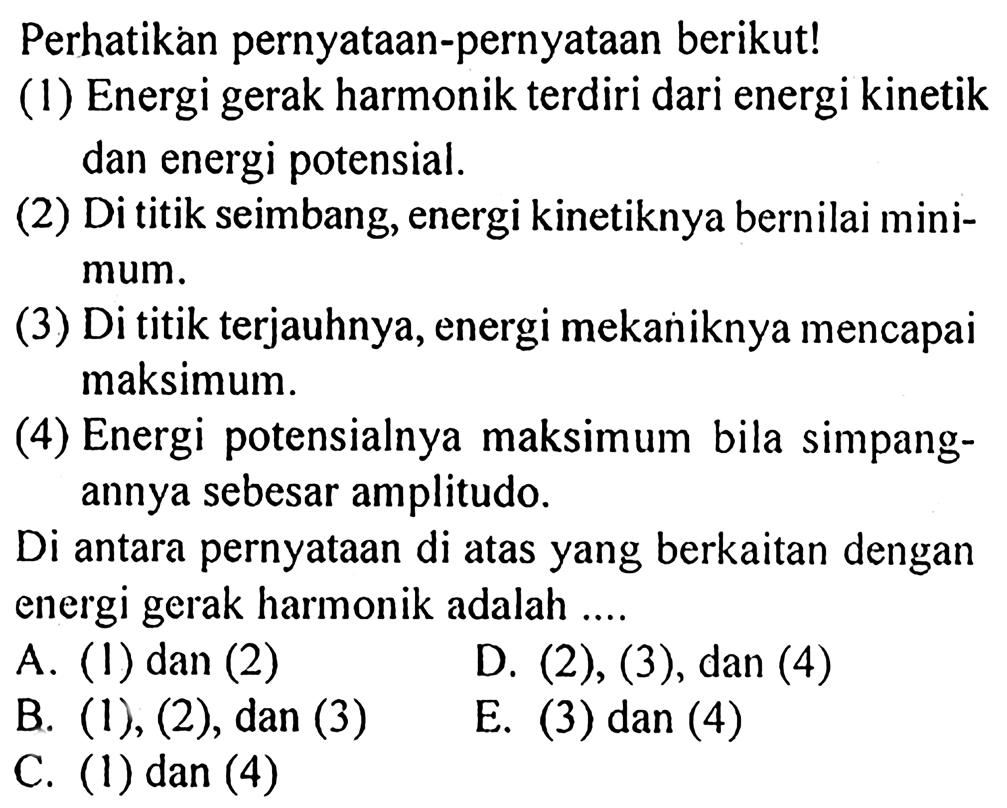 Perhatikan pernyataan-pernyataan berikut!
(1) Energi gerak harmonik terdiri dari energi kinetik dan energi potensial.
(2) Di titik seimbang, energi kinetiknya bernilai minimum.
(3) Di titik terjauhnya, energi mekaniknya mencapai maksimum.
(4) Energi potensialnya maksimum bila simpangannya sebesar amplitudo.
Di antara pernyataan di atas yang berkaitan dengan energi gerak harmonik adalah ....
