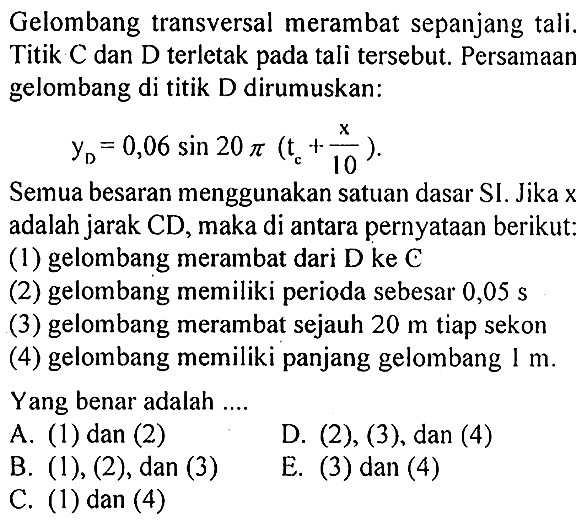 Gelombang transversal merambat sepanjang tali. Titik C dan D terletak pada tali tersebut. Persamaan gelombang di titik D dirumuskan: yD=0,06 sin 20 pi(tc+x/10). Semua besaran menggunakan satuan dasar SI. Jika x adalah jarak CD, maka di antara pernyataan berikut: (1) gelombang merambat dari D ke C (2) gelombang memiliki perioda sebesar 0,05 s (3) gelombang merambat sejauh 20 m tiap sekon (4) gelombang memiliki panjang gelombang 1 m. Yang benar adalah ....