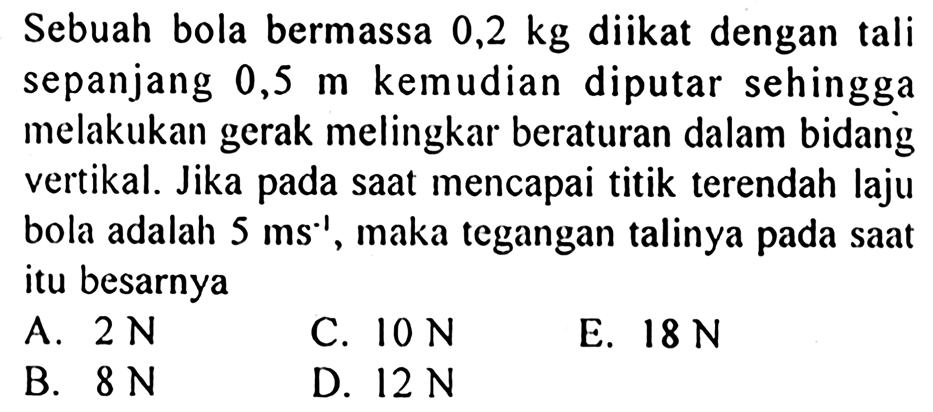 Sebuah bola bermassa  0,2 kg  diikat dengan tali sepanjang  0,5 m  kemudian diputar sehingga melakukan gerak melingkar beraturan dalam bidang vertikal. Jika pada saat mencapai titik terendah laju bola adalah  5 ms^-1 , maka tegangan talinya pada saat itu besarnya