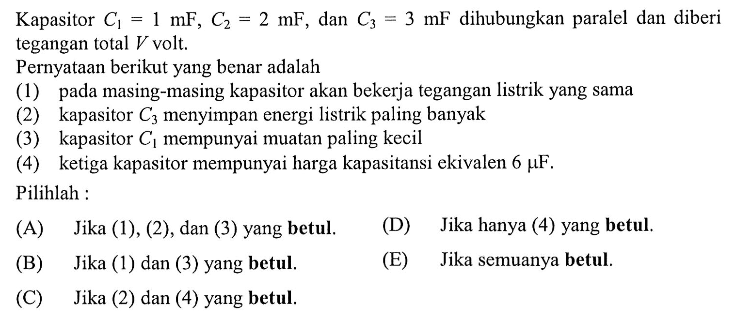Kapasitor C1 = 1 mF, C2 = 2 mF, dan C3 = 3 mF dihubungkan paralel dan diberi tegangan total V volt. Pernyataan berikut yang benar adalah (1) pada masing-masing kapasitor akan bekerja tegangan listrik yang sama (2) kapasitor C3 menyimpan energi listrik paling banyak (3) kapasitor C1 mempunyai muatan paling kecil (4) ketiga kapasitor mempunyai harga kapasitansi ekivalen 6 mu F. Pilihlah :