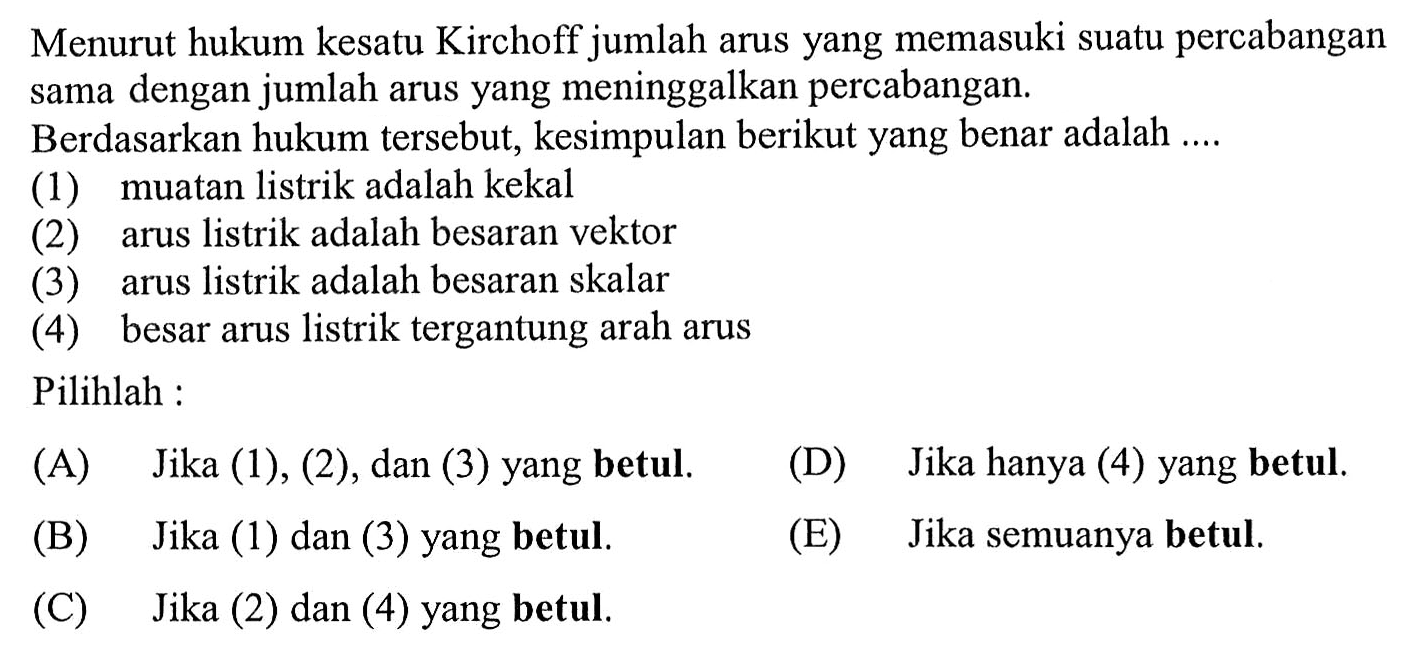 Menurut hukum kesatu Kirchoff jumlah arus yang memasuki suatu percabangan sama dengan jumlah arus yang meninggalkan percabangan. Berdasarkan hukum tersebut, kesimpulan berikut yang benar adalah.... (1) muatan listrik adalah kekal (2) arus listrik adalah besaran vektor (3) arus listrik adalah besaran skalar (4) besar arus listrik tergantung arah arus Pilihlah: