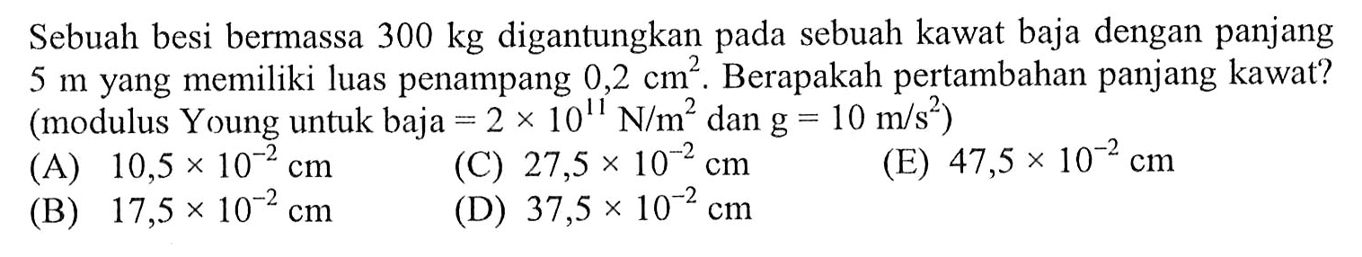 Sebuah besi bermassa 300 kg digantungkan pada sebuah kawat baja dengan panjang 5 m yang memiliki luas penampang 0,2 cm^2. Berapakah pertambahan panjang kawat? (modulus Young untuk baja =2x10^11 N/m^2 dan g=10 m/s^2) 