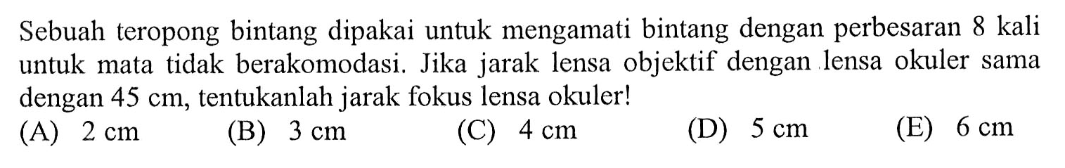 Sebuah teropong bintang dipakai untuk mengamati bintang dengan perbesaran 8 kali untuk mata tidak berakomodasi. Jika jarak lensa objektif dengan lensa okuler sama dengan 45 cm, tentukanlah jarak fokus lensa okuler!
