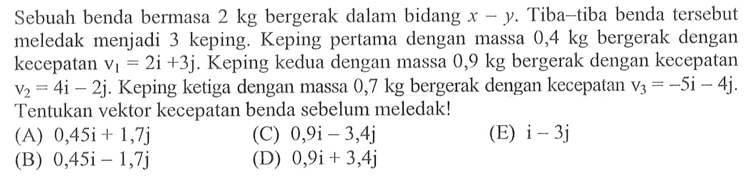 Sebuah benda bermasa 2 kg bergerak dalam bidang x ~y. Tiba-tiba benda tersebut meledak menjadi 3 keping: Keping pertama dengan massa 0,4 kg bergerak dengan kecepatan V1 = 2i +3j. Keping kedua dengan massa 0,9 kg bergerak dengan kecepatan V2 = 4i - 2j. Keping ketiga dengan massa 0,7 kg bergerak dengan kecepatan Vs = -5i- 4j. Tentukan vektor kecepatan benda sebelum meledak!