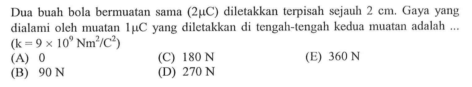 Dua buah bola bermuatan sama (2mu C) diletakkan terpisah sejauh 2 cm. Gaya yang dialami oleh muatan 1mu C yang diletakkan di tengah-tengah kedua muatan adalah.... (k= 9 x 10^9 Nm^2/C^2)