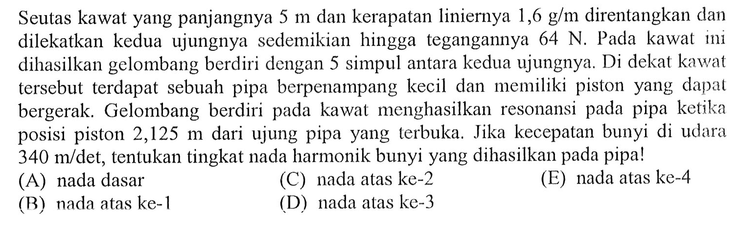 Seutas kawat yang panjangnya  5 m  dan kerapatan liniernya  1,6 g / m  direntangkan dan dilekatkan kedua ujungnya sedemikian hingga tegangannya  64 N . Pada kawat ini dihasilkan gelombang berdiri dengan 5 simpul antara kedua ujungnya. Di dekat kawat tersebut terdapat sebuah pipa berpenampang kecil dan memiliki piston yang dapat bergerak. Gelombang berdiri pada kawat menghasilkan resonansi pada pipa ketika posisi piston  2,125 m  dari ujung pipa yang terbuka. Jika kecepatan bunyi di udara  340 m / det , tentukan tingkat nada harmonik bunyi yang dihasilkan pada pipa!
(A) nada dasar
(C) nada atas ke-2
(E) nada atas ke-4
(B) nada atas ke-1
(D) nada atas ke-3