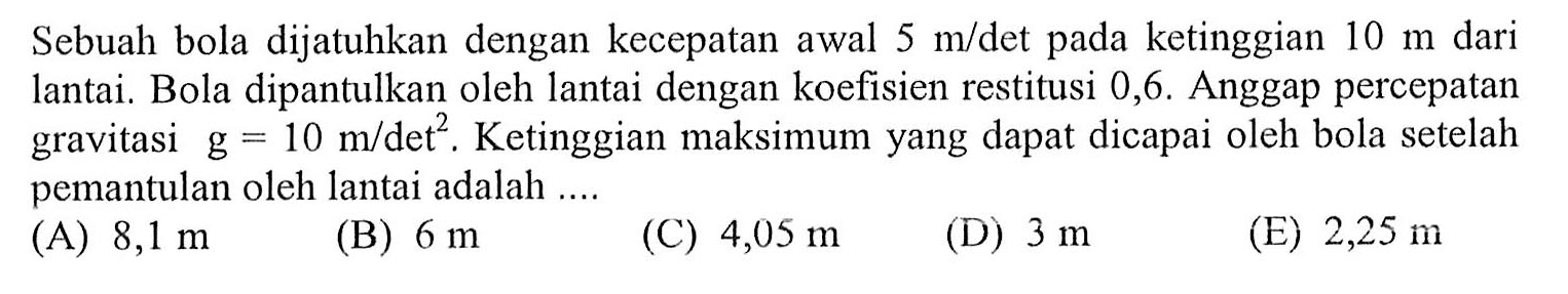 Sebuah bola dijatuhkan dengan kecepatan awal  5 m /  det pada ketinggian  10 m  dari lantai. Bola dipantulkan oleh lantai dengan koefisien restitusi 0,6. Anggap percepatan gravitasi  g=10 m /  det  ^(2) . Ketinggian maksimum yang dapat dicapai oleh bola setelah pemantulan oleh lantai adalah ....
(A)  8,1 m 
(B)  6 m 
(C)  4,05 m 
(D)  3 m 
(E)  2,25 m 