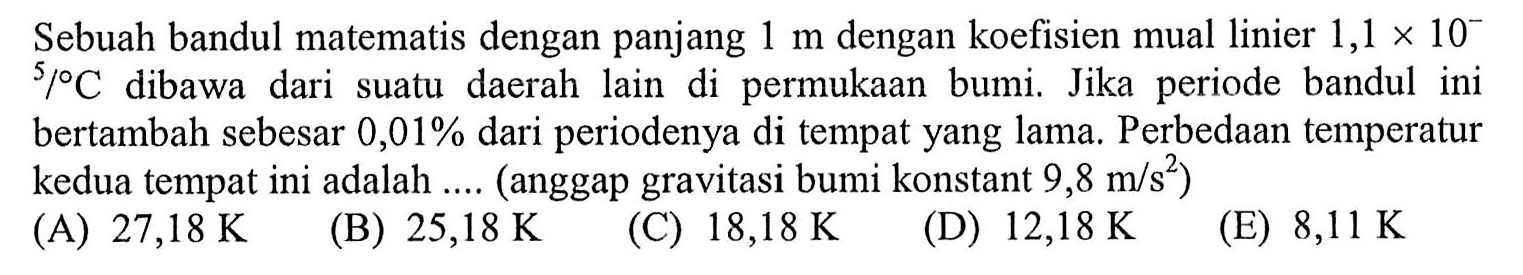 Sebuah bandul matematis dengan panjang 1 m dengan koefisien muai linier 1,1 x 10^(-5) /C dibawa dari suatu daerah lain di permukaan bumi. Jika periode bandul ini bertambah sebesar 0,01% dari periodenya di tempat yang lama. Perbedaan temperatur kedua tempat ini adalah .... (anggap gravitasi bumi konstant 9,8 m/s^2)