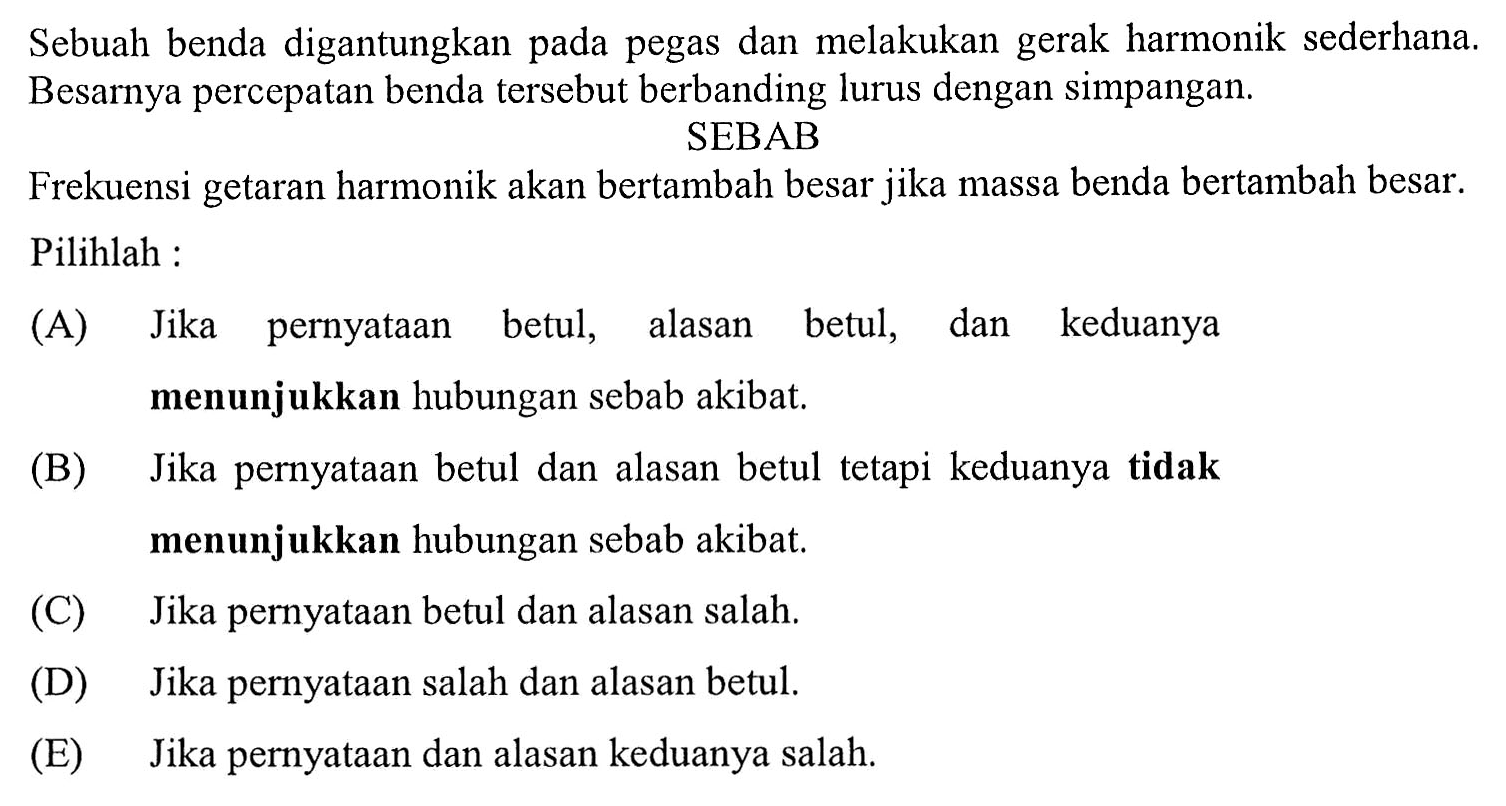 Sebuah benda digantungkan pada pegas dan melakukan gerak harmonik sederhana. Besarnya percepatan benda tersebut berbanding lurus dengan simpangan.
SEBAB
Frekuensi getaran harmonik akan bertambah besar jika massa benda bertambah besar. Pilihlah :
(A) Jika pernyataan betul, alasan betul, dan keduanya menunjukkan hubungan sebab akibat.
(B) Jika pernyataan betul dan alasan betul tetapi keduanya tidak menunjukkan hubungan sebab akibat.
(C) Jika pernyataan betul dan alasan salah.
(D) Jika pernyataan salah dan alasan betul.
(E) Jika pernyataan dan alasan keduanya salah.