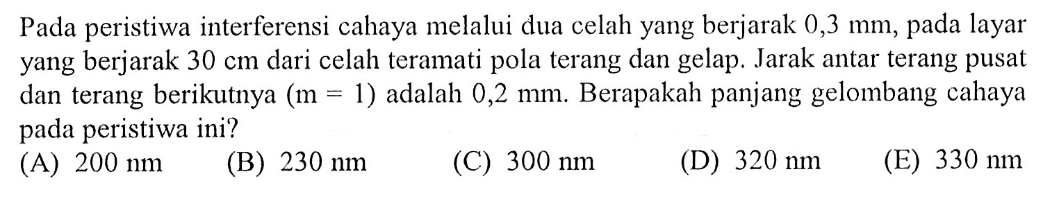 Pada peristiwa interferensi cahaya melalui dua celah yang berjarak  0,3 mm , pada layar yang berjarak  30 cm  dari celah teramati pola terang dan gelap. Jarak antar terang pusat dan terang berikutnya  (m=1)  adalah  0,2 mm . Berapakah panjang gelombang cahaya pada peristiwa ini?
(A)  200 nm 
(B)  230 nm 
(C)  300 nm 
(D)  320 nm 
(E)  330 nm 