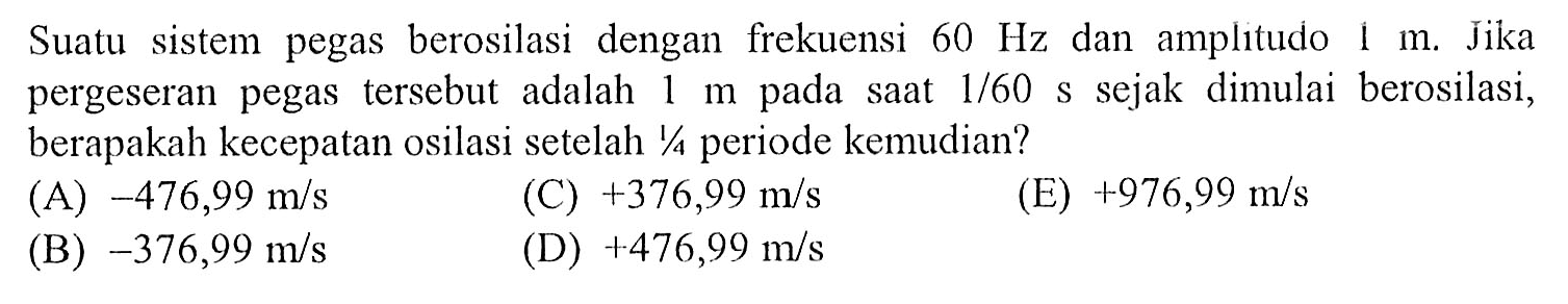 Suatu sistem pegas berosilasi dengan frekuensi  60 Hz  dan amplitudo  1 m . Jika pergeseran pegas tersebut adalah  1 m  pada saat  1 / 60 ~s  sejak dimulai berosilasi, berapakah kecepatan osilasi setelah  1 / 4  periode kemudian?
(A)  -476,99 m / s 
(C)  +376,99 m / s 
(E)  +976,99 m / s 
(B)  -376,99 m / s 
(D)  +476,99 m / s 