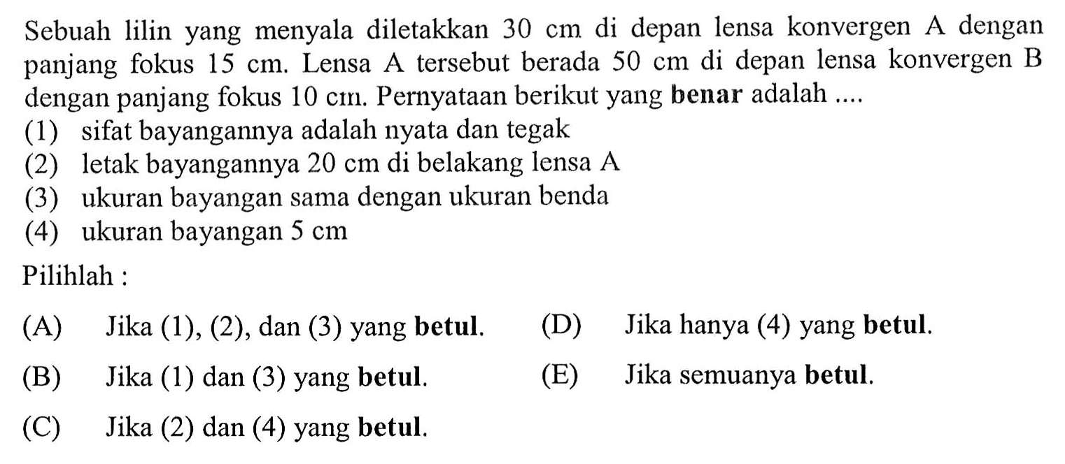 Sebuah lilin yang menyala diletakkan  30 cm  di depan lensa konvergen A dengan panjang fokus  15 cm . Lensa A tersebut berada  50 cm  di depan lensa konvergen B dengan panjang fokus  10 cm . Pernyataan berikut yang benar adalah ....
(1) sifat bayangannya adalah nyata dan tegak
(2) letak bayangannya  20 cm  di belakang lensa  A 
(3) ukuran bayangan sama dengan ukuran benda
(4) ukuran bayangan  5 cm 
Pilihlah :
(A) Jika (1), (2), dan (3) yang betul.
(D) Jika hanya (4) yang betul.
(B) Jika (1) dan (3) yang betul.
(E) Jika semuanya betul.
(C) Jika (2) dan (4) yang betul.