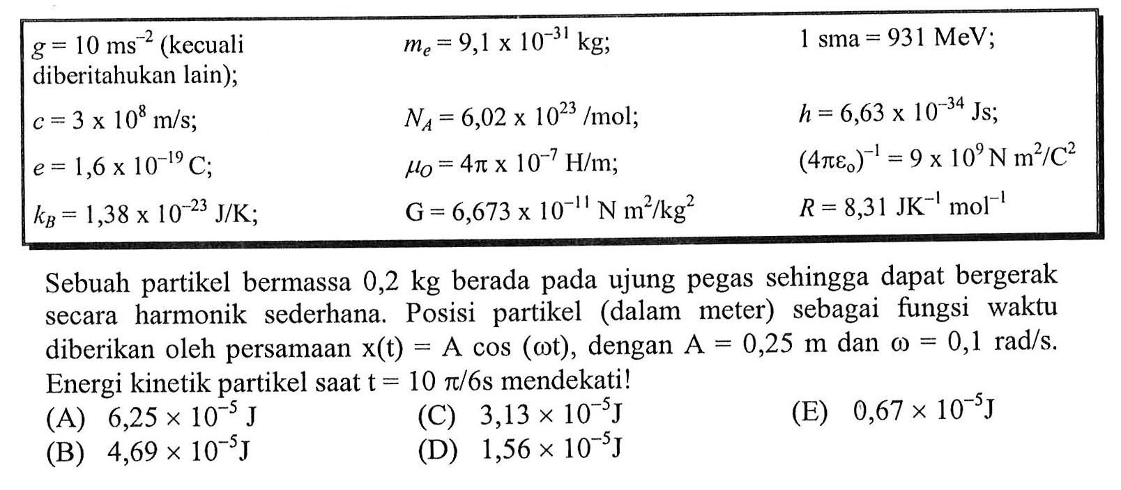 {|lll|)
 g=10 ms^-2(kecuali  diberitahukan lain  ) ;    me=9,1 x 10^(-31) kg ;    1 sma=931 MeV ;  
 c=3 x 10^8 m / s ;    NA=6,02 x 10^(23) / mol ;    h=6,63 x 10^(-34) Js ;  
 e=1,6 x 10^(-19) C ;    muO=4 pi x 10^-7 H / m ;    (4 pi e0)^-1=9 x 10^9 Nm^2 / C^2  
 kB=1,38 x 10^(-23) J / K ;    G=6,673 x 10^-11 N m^2 / kg^2    R=8,31 JK^-1 ~mol^-1 

Sebuah partikel bermassa  0,2 kg  berada pada ujung pegas sehingga dapat bergerak secara harmonik sederhana. Posisi partikel (dalam meter) sebagai fungsi waktu diberikan oleh persamAn  x(t)=A cos (omega t) , dengan  A=0,25 m  dan  omega=0,1 rad / s . Energi kinetik partikel sAt  t=10 pi / 6 s  mendekati!
(A)  6,25 x 10^-5 J 
(C)  3,13 x 10^-5 J  (D)  1,56 x 10^-5 J 
(E)  0,67 x 10^-5 J 
(B)  4,69 x 10^-5 J 