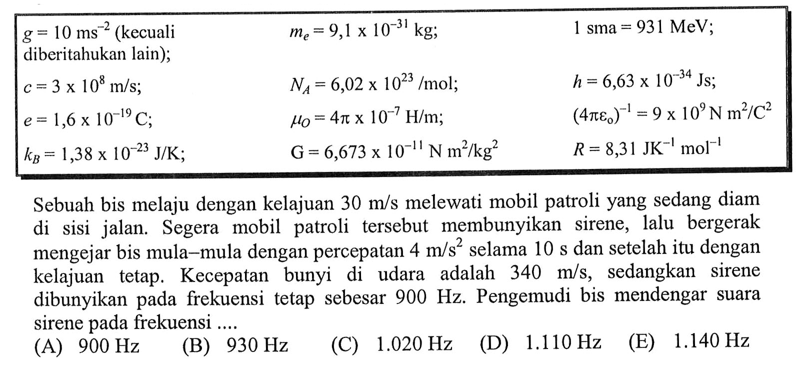  g=10 ms^-2(kecuali  diberitahukan lain  ) ;    me=9,1 x 10^(-31) kg ;    1 sma=931 MeV ;  
 c=3 x 10^8 m / s ;    NA=6,02 x 10^(23) / mol ;    h=6,63 x 10^(-34) Js ;  
 e=1,6 x 10^(-19) C ;    muO=4 pi x 10^-7 H / m ;    (4 pi eo)^-1=9 x 10^9 Nm^2 / C^2  
 kB=1,38 x 10^(-23) J / K ;    G=6,673 x 10^-11 N m^2 / kg^2    R=8,31 JK^-1 ~mol^-1 

Sebuah bis melaju dengan kelajuan  30 m / s  melewati mobil patroli yang sedang diam di sisi jalan. Segera mobil patroli tersebut membunyikan sirene, lalu bergerak mengejar bis mula-mula dengan percepatan  4 m / s^2  selama  10 s  dan setelah itu dengan kelajuan tetap. Kecepatan bunyi di udara adalah  340 m / s , sedangkan sirene dibunyikan pada frekuensi tetap sebesar  900 Hz . Pengemudi bis mendengar suara sirene pada frekuensi ....
(A)  900 Hz 
(B)  930 Hz 
(C)  1.020 Hz 
(D)  1.110 Hz 
(E)  1.140 Hz 