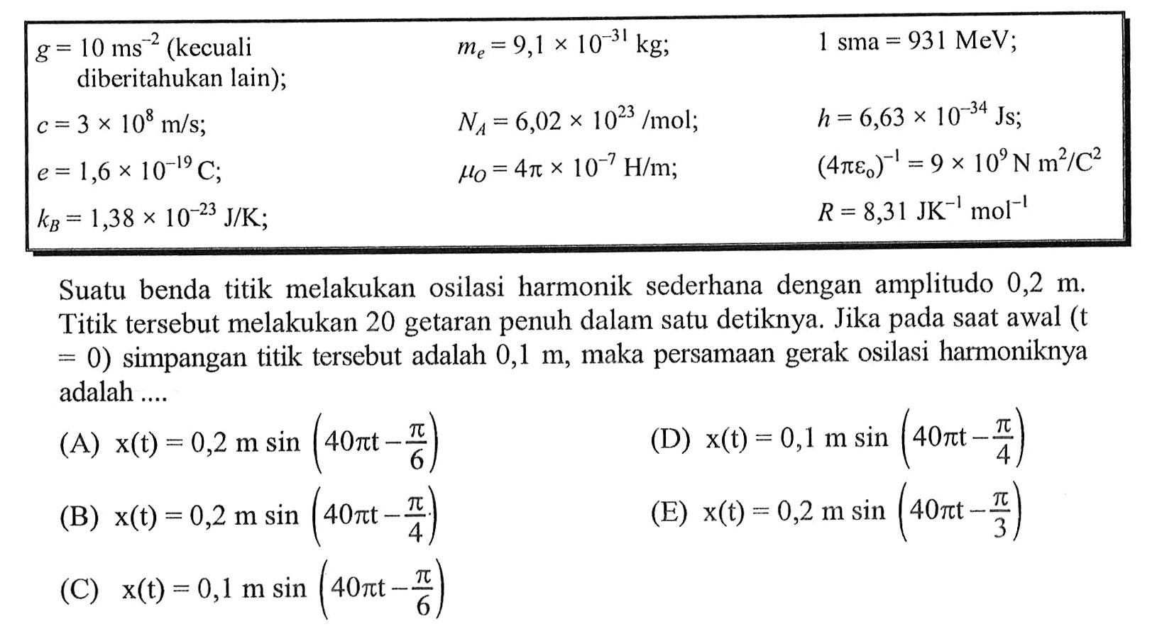 {|lll|)
 g=10 ms^-2(kecuali  diberitahukan lain  ) ;    me=9,1 x 10^(-31) kg ;    1 sma=931 MeV ;  
 c=3 x 10^8 m / s ;    NA=6,02 x 10^(23) / mol ;    h=6,63 x 10^(-34) Js ;  
 e=1,6 x 10^(-19) C ;    muO=4 pi x 10^-7 H / m ;    (4 pi e0)^-1=9 x 10^9 N m^2 / C^2  
 kB=1,38 x 10^(-23) J / K ;     R=8,31 JK^-1 ~mol^-1  


Suatu benda titik melakukan osilasi harmonik sederhana dengan amplitudo  0,2 m . Titik tersebut melakukan 20 getaran penuh dalam satu detiknya. Jika pada sAt awal (t  =0)  simpangan titik tersebut adalah  0,1 m , maka persamAn gerak osilasi harmoniknya adalah ....
(A)  x(t)=0,2 m sin (40 pi t-(pi)/(6)) 
(D)  x(t)=0,1 m sin (40 pi t-(pi)/(4)) 
(B)  x(t)=0,2 m sin (40 pi t-(pi)/(4)) 
(E)  x(t)=0,2 m sin (40 pi t-(pi)/(3)) 
(C)  x(t)=0,1 m sin (40 pi t-(pi)/(6)) 