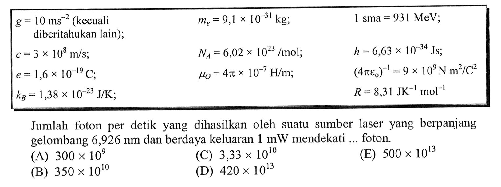 {|lll|)
 g=10 ms^-2  (kecuali   me=9,1 x 10^(-31) kg ;    1 sma=931 MeV ;  
 diberitahukan lain);   
 c=3 x 10^8 m / s ;    NA=6,02 x 10^(23) / mol ;    h=6,63 x 10^(-34) Js ;  
 e=1,6 x 10^(-19) C ;    muO=4 pi x 10^-7 H / m ;    (4 pi e0)^-1=9 x 10^9 N m^2 / C^2  
 kB=1,38 x 10^(-23) J / K ;     R=8,31 JK^-1 ~mol^-1 

Jumlah foton per detik yang dihasilkan oleh suatu sumber laser yang berpanjang gelombang  6,926 Nm  dan berdaya keluaran  1 ~mW  mendekati ... foton.
(A)  300 x 10^9 
(C)  3,33 x 10^10 
(E)  500 x 10^13 
(B)  350 x 10^10 
(D)  420 x 10^13 