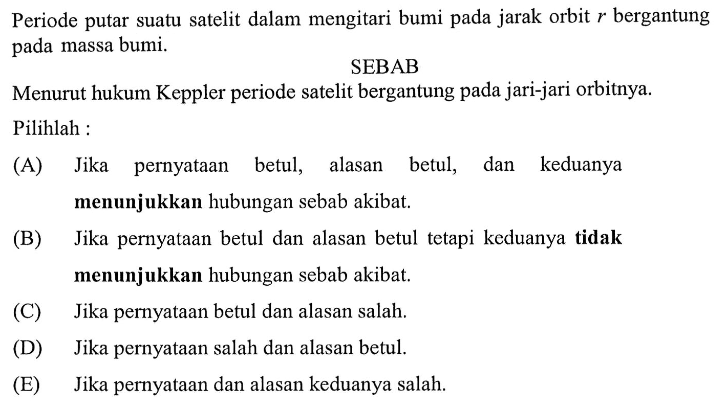 Periode putar suatu satelit dalam mengitari bumi pada jarak orbit  r  bergantung pada massa bumi.
SEBAB
Menurut hukum Keppler periode satelit bergantung pada jari-jari orbitnya. Pilihlah:
(A) Jika pernyatAn betul, alasan betul, dan keduanya menunjukkan hubungan sebab akibat.
(B) Jika pernyatAn betul dan alasan betul tetapi keduanya tidak menunjukkan hubungan sebab akibat.
(C) Jika pernyatAn betul dan alasan salah.
(D) Jika pernyatAn salah dan alasan betul.
(E) Jika pernyatAn dan alasan keduanya salah.