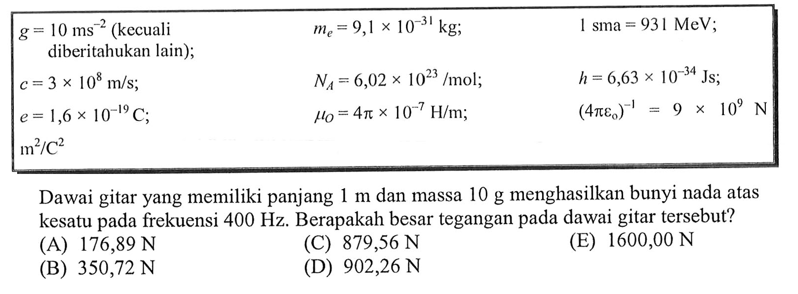  g=10 ms^-2(kecuali diberitahukan lain  )   me=9,1 x 10^-31 kg ;    1 sma=931 MeV  ; c=3 x 10^8 m/s ;    NA=6,02 x 10^23/mol ;    h=6,63 x 10^-34 Js ;   e=1,6 x 10^-19 C ; mu0=4 pi x 10^-7 H/m ;    (4 pi epsilon0)^(-1)=9x10^9 N m^2/C^2   Dawai gitar yang memiliki panjang  1 m  dan massa  10 g  menghasilkan bunyi nada atas kesatu pada frekuensi  400 Hz . Berapakah besar tegangan pada dawai gitar tersebut? 