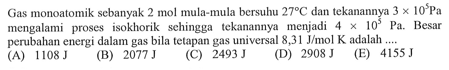 Gas monoatomik sebanyak 2 mol mula-mula bersuhu  27 C  dan tekanannya  3 x 10^5 Pa  mengalami proses isokhorik sehingga tekanannya menjadi  4 x 10^5 Pa . Besar perubahan energi dalam gas bila tetapan gas universal  8,31 J/mol K  adalah  ... . 