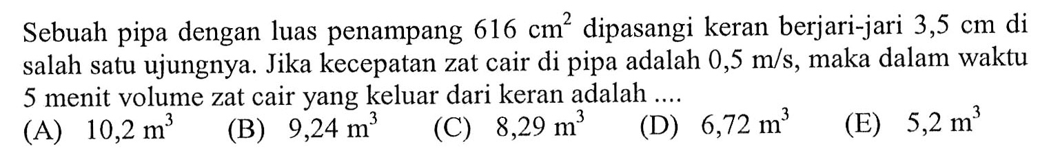 Sebuah pipa dengan luas penampang 616 cm^2 dipasangi keran berjari-jari 3,5 cm di salah satu ujungnya. Jika kecepatan zat cair di pipa adalah 0,5 m/s, maka dalam waktu 5 menit volume zat cair yang keluar dari keran adalah .... 