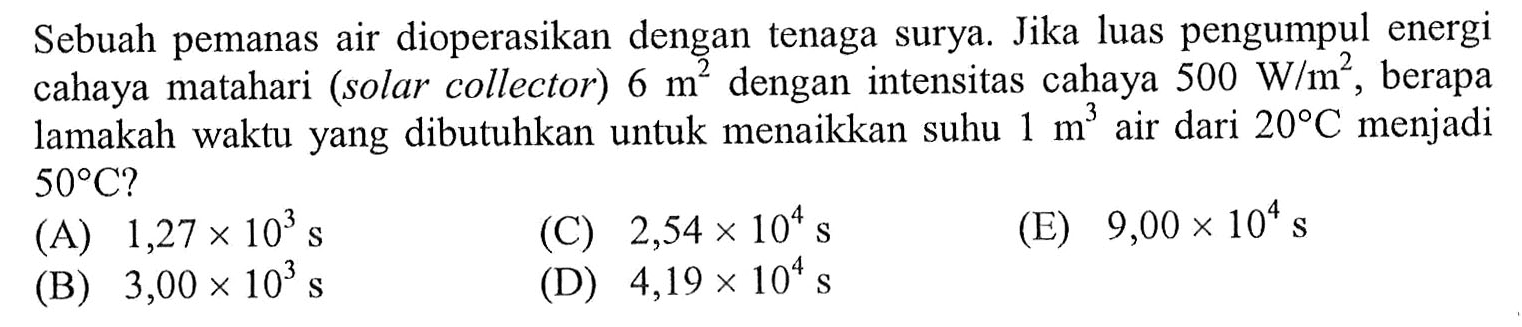 Sebuah pemanas air dioperasikan dengan tenaga surya. Jika luas pengumpul energi cahaya matahari (solar collector) 6 m^2 dengan intensitas cahaya 500 W/m^2, berapa lamakah waktu yang dibutuhkan untuk menaikkan suhu 1 m^3 air dari 20 C menjadi 50 C?