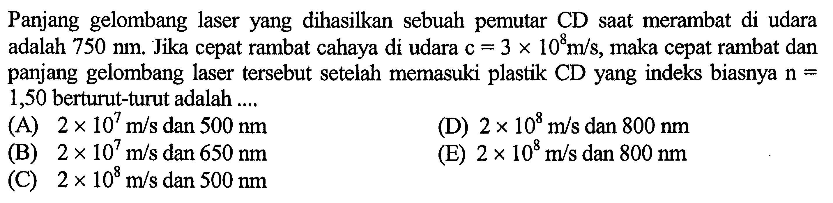 Panjang gelombang laser yang dihasilkan sebuah pemutar CD saat merambat di udara adalah 750 nm . Jika cepat rambat cahaya di udara c=3 x 10^8 m/s , maka cepat rambat dan panjang gelombang laser tersebut setelah memasuki plastik CD yang indeks biasnya n= 1,50 berturut-turut adalah ....