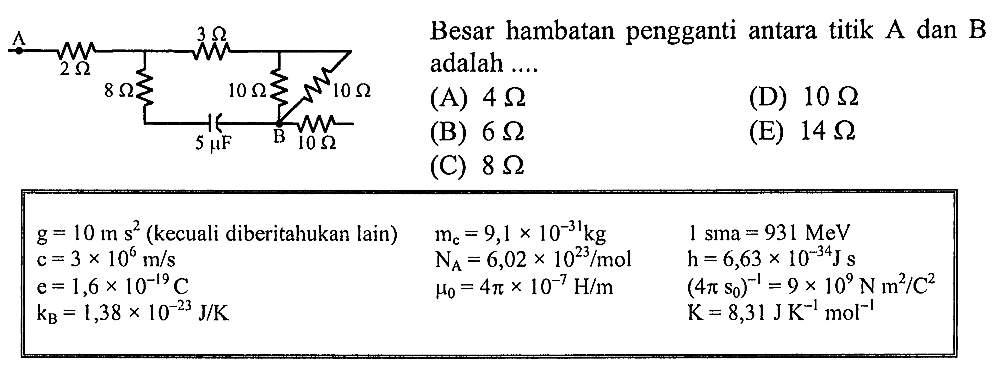 Besar hambatan pengganti antara titik A dan B adalah .... g = 10 m s^2 (kecuali diberitahukan lain) mc = 9,1 x 10^(-31) kg 1 sma = 931 MeV c =3 x 10^6 m/s NA = 6,02 x 10^23 /mol h = 6,63 x 10^(-34) J s e = 1,6 x 10^(-19) C mu0 = 4pi x 10^(-7) H/m (4pi s0)^(-1) = 9 x 10^9 N m^2 / C^2 kB = 1,38 x 10^(-23) J/K K = 8,31 J K^(-1) mol^(-1)