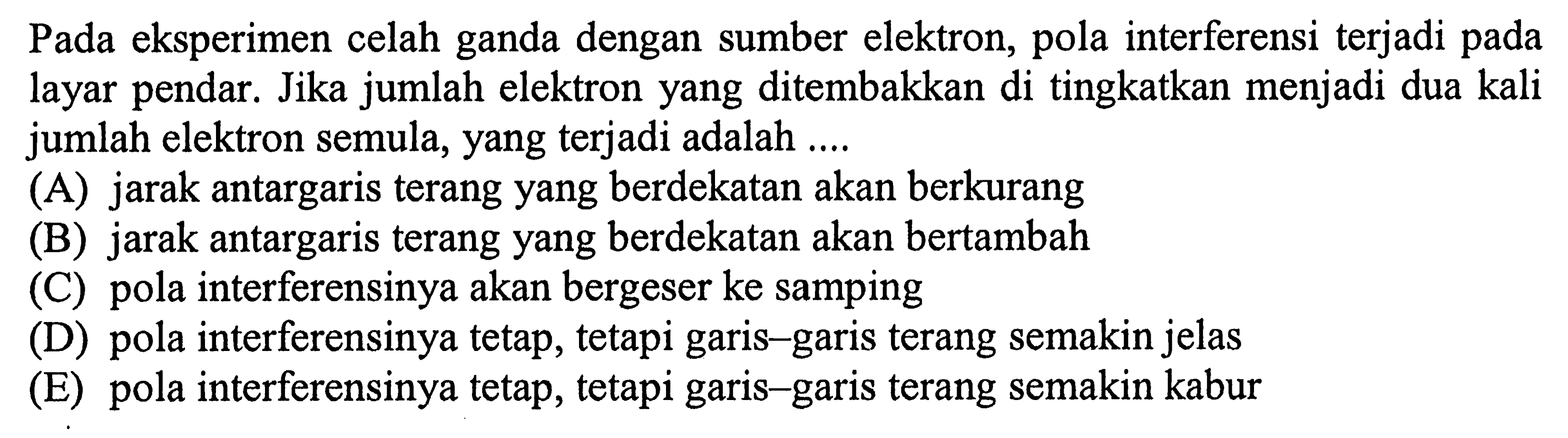 Pada eksperimen celah ganda dengan sumber elektron, pola interferensi terjadi pada layar pendar. Jika jumlah elektron yang ditembakkan di tingkatkan menjadi dua kali jumlah elektron semula, yang terjadi adalah ....
(A) jarak antargaris terang yang berdekatan akan berkurang
(B) jarak antargaris terang yang berdekatan akan bertambah
(C) pola interferensinya akan bergeser ke samping
(D) pola interferensinya tetap, tetapi garis-garis terang semakin jelas
(E) pola interferensinya tetap, tetapi garis-garis terang semakin kabur