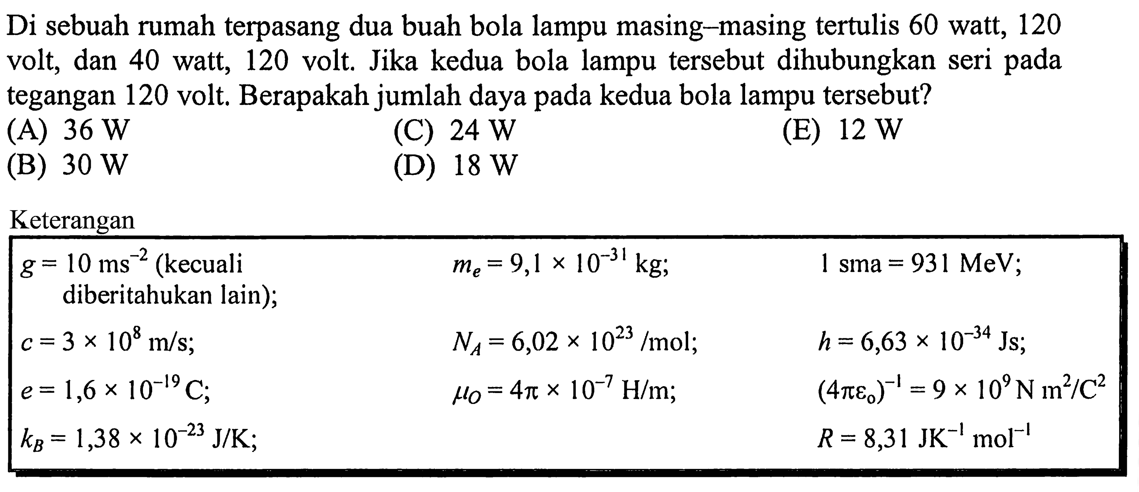 Di sebuah rumah terpasang dua buah bola lampu masing-masing tertulis 60 watt, 120 volt, dan 40 watt, 120 volt. Jika kedua bola lampu tersebut dihubungkan seri pada tegangan 120 volt, Berapakah jumlah daya pada kedua bola lampu tersebut? Keterangan g = 10 ms^(-2) (kecuali me = 9,1 x 10^(-31) kg; 1 sma = 931 MeV; diberitahukan lain); c =3 x 10^8 m/s; NA = 6,02 x 10^23 /mol; h = 6,63 x 10^(-34) Js; e = 1,6 x 10^(-19) C; mu0 = 4pi x 10^(-7) H/m; (4 pi epsilon0)^(-1) = 9 x 10^9 N m^2 / C^2 kB = 1,38 x 10^(-23) J/K; R = 8,31 J K^(-1) mol^(-1)