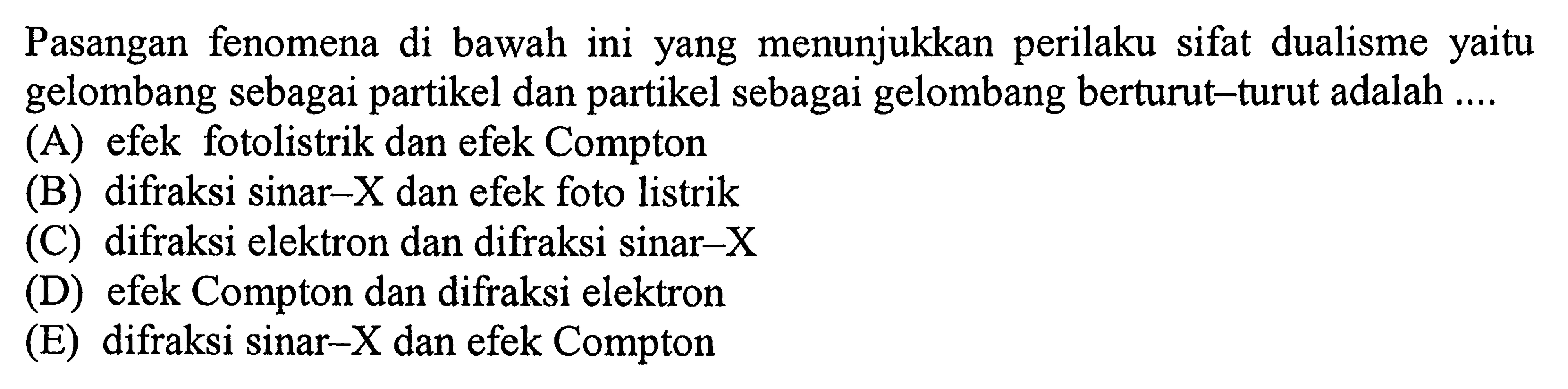 Pasangan fenomena di bawah ini yang menunjukkan perilaku sifat dualisme yaitu gelombang sebagai partikel dan partikel sebagai gelombang berturut-turut adalah ....
(A) efek fotolistrik dan efek Compton
(B) difraksi sinar-  X  dan efek foto listrik
(C) difraksi elektron dan difraksi sinar-X
(D) efek Compton dan difraksi elektron
(E) difraksi sinar-X dan efek Compton