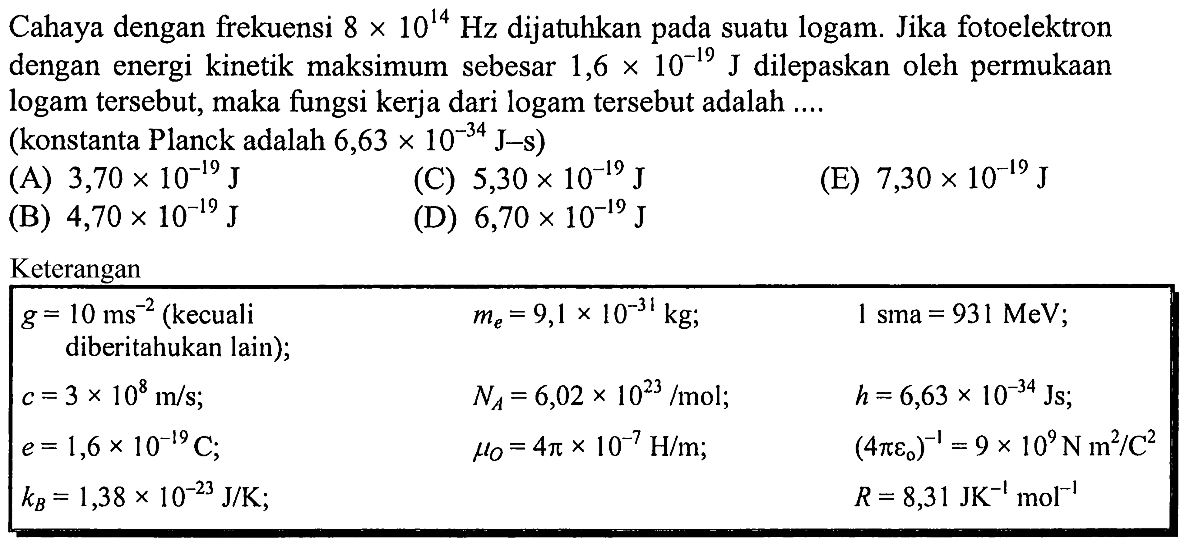 Cahaya dengan frekuensi  8 x 10^14 Hz  dijatuhkan pada suatu logam. Jika fotoelektron dengan energi kinetik maksimum sebesar  1,6 x 10^(-19) J  dilepaskan oleh permukAn logam tersebut, maka fungsi kerja dari logam tersebut adalah ....
(konstanta Planck adalah  6,63 x 10^(-34) J-s  )
(A)  3,70 x 10^(-19) J 
(C)  5,30 x 10^(-19) J  (D)  6,70 x 10^(-19) J 
(E)  7,30 x 10^(-19) J 
(B)  4,70 x 10^(-19) J 
Keterangan
{|lll|)
 g=10 ms^-2(kecuali    me=9,1 x 10^(-31) kg ;    1 sma=931 MeV  
diberitahukan lain  ) ;    NA=6,02 x 10^(23) / mol ;    h=6,63 x 10^(-34) Js ;  
 c=3 x 10^8 m / s ;    muO=4 pi x 10^-7 H / m ;    (4 pi eo)^-1=9 x 10^9 N m^2 / C^2  
 e=1,6 x 10^(-19) C ;     R=8,31 JK^-1 ~mol^-1  
 kB=1,38 x 10^(-23) J / K ;   
