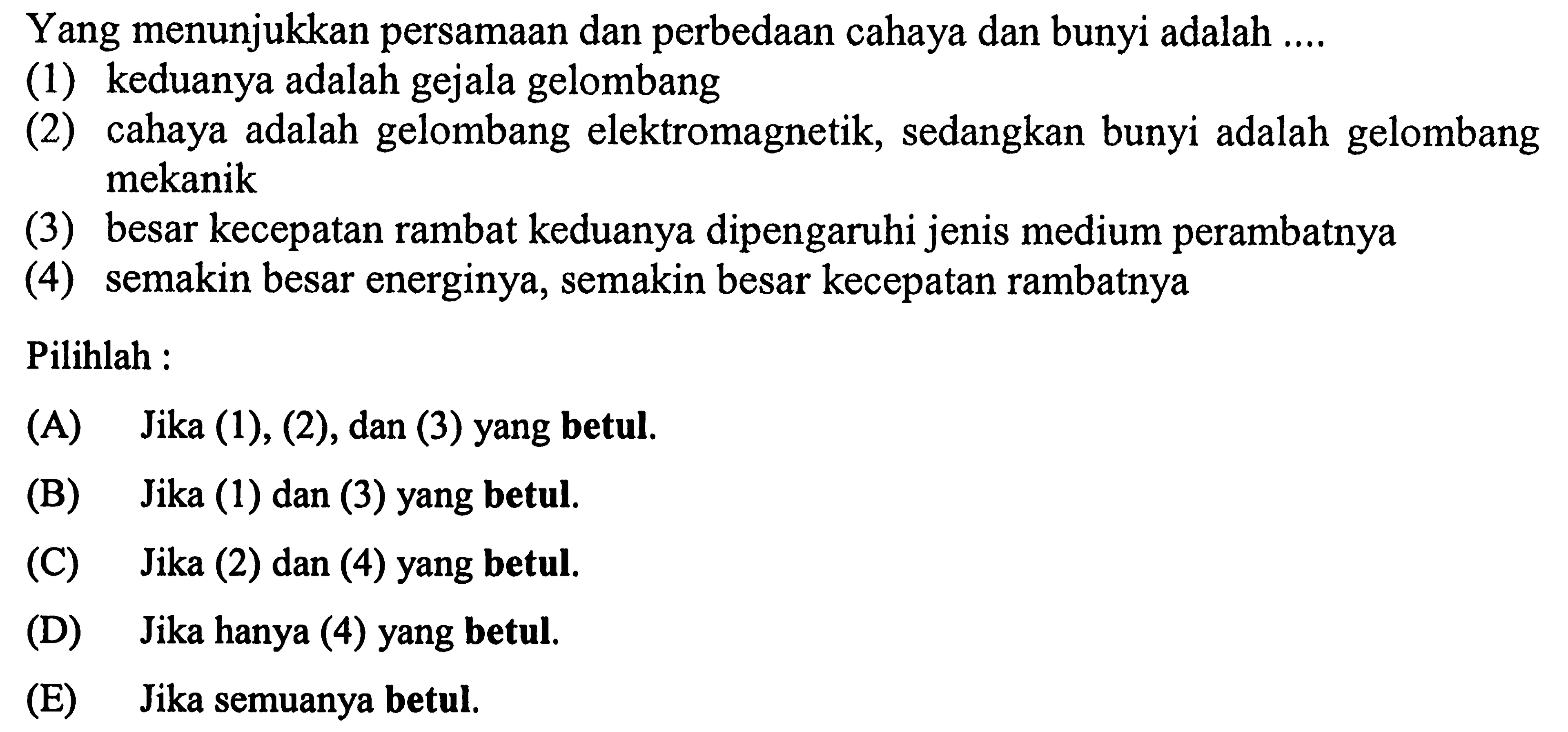 Yang menunjukkan persamAn dan perbedAn cahaya dan bunyi adalah ....
(1) keduanya adalah gejala gelombang
(2) cahaya adalah gelombang elektromagnetik, sedangkan bunyi adalah gelombang mekanik
(3) besar kecepatan rambat keduanya dipengaruhi jenis medium perambatnya
(4) semakin besar energinya, semakin besar kecepatan rambatnya
Pilihlah :
(A) Jika (1), (2), dan (3) yang betul.
(B) Jika (1) dan (3) yang betul.
(C) Jika (2) dan (4) yang betul.
(D) Jika hanya (4) yang betul.
(E) Jika semuanya betul.