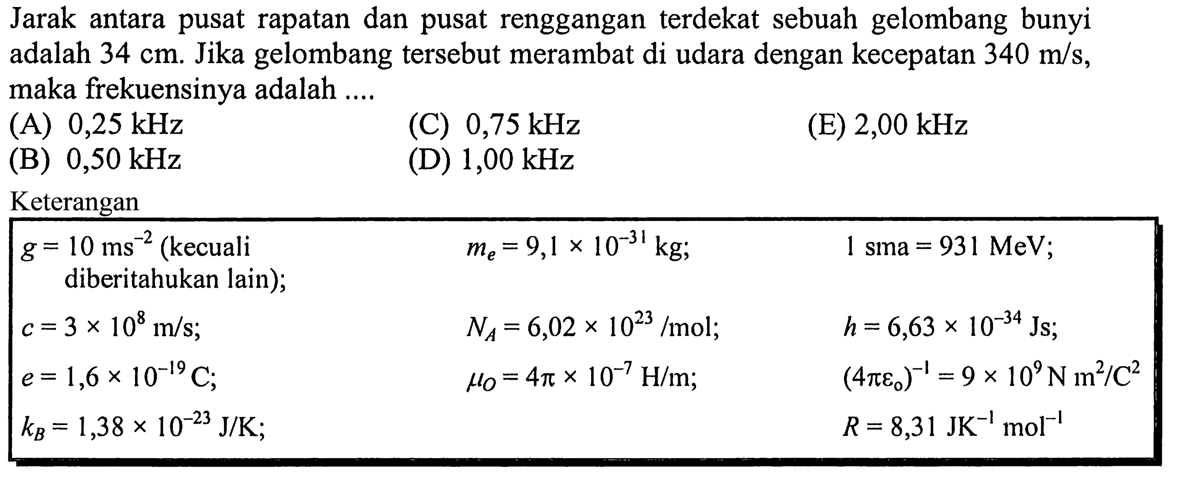 Jarak antara pusat rapatan dan pusat renggangan terdekat sebuah gelombang bunyi adalah  34 cm . Jika gelombang tersebut merambat di udara dengan kecepatan  340 m / s , maka frekuensinya adalah ....
(A)  0,25 kHz 
(C)  0,75 kHz 
(E)  2,00 kHz 
(B)  0,50 kHz 
(D)  1,00 kHz 
Keterangan

 g=10 ms^-2(kecuali me=9,1 x 10^(-31) kg ;    1 sma=931 MeV ;  
 diberitahukan lain  ) ;    NA=6,02 x 10^(23) / mol ;    h=6,63 x 10^(-34) Js ;  
 c=3 x 10^8 m / s ;    muO=4 pi x 10^-7 H / m ;    (4 pi eo)^-1=9 x 10^9 N m^2 / C^2  
 e=1,6 x 10^(-19) C ;     R=8,31 JK^-1 ~mol^-1  
 kB=1,38 x 10^(-23) J / K ;   