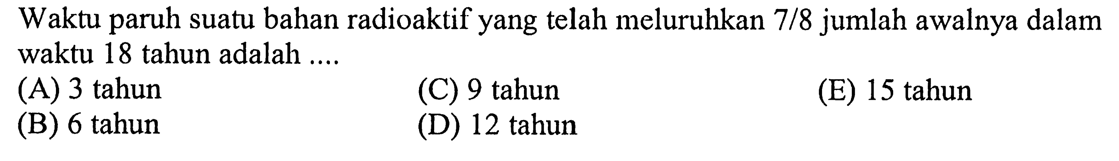 Waktu paruh suatu bahan radioaktif yang telah meluruhkan  7 / 8  jumlah awalnya dalam waktu 18 tahun adalah ....
(A) 3 tahun
(C) 9 tahun
(E) 15 tahun
(B) 6 tahun
(D) 12 tahun