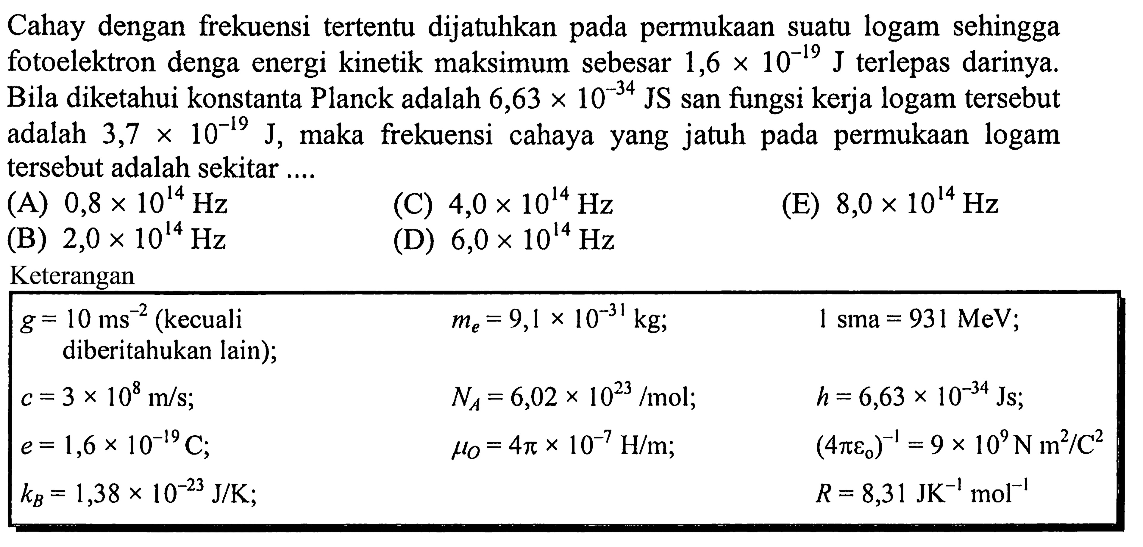 Cahay dengan frekuensi tertentu dijatuhkan pada permukaan suatu logam sehingga fotoelektron denga energi kinetik maksimum sebesar  1,6 x 10^(-19) ~J  terlepas darinya. Bila diketahui konstanta Planck adalah  6,63 x 10^(-34) JS  san fungsi kerja logam tersebut adalah  3,7 x 10^(-19) ~J , maka frekuensi cahaya yang jatuh pada permukaan logam tersebut adalah sekitar ....
(A)  0,8 x 10^(14) Hz 
(C)  4,0 x 10^(14) Hz 
(E)  8,0 x 10^(14) Hz 
(B)  2,0 x 10^(14) Hz 
(D)  6,0 x 10^(14) Hz 
Keterangan

 g=10 ~ms^(-2)(kecuali  diberitahukan lain);   m_(e)=9,1 x 10^(-31) kg ;    1 sma=931 MeV ;  
 c=3 x 10^(8) m / s ;    N_(A)=6,02 x 10^(23) / mol ;    h=6,63 x 10^(-34) Js ;  
 e=1,6 x 10^(-19) C ;    mu_(O)=4 pi x 10^(-7) H / m ;    (4 pi varepsilon_(0))^(-1)=9 x 10^(9) ~N m^(2) / C^(2)  
 k_(B)=1,38 x 10^(-23) ~J / K ;     R=8,31 JK^(-1) ~mol^(-1)  

